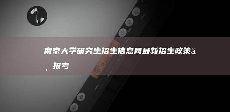 南京大学研究生招生信息网：最新招生政策与报考指南